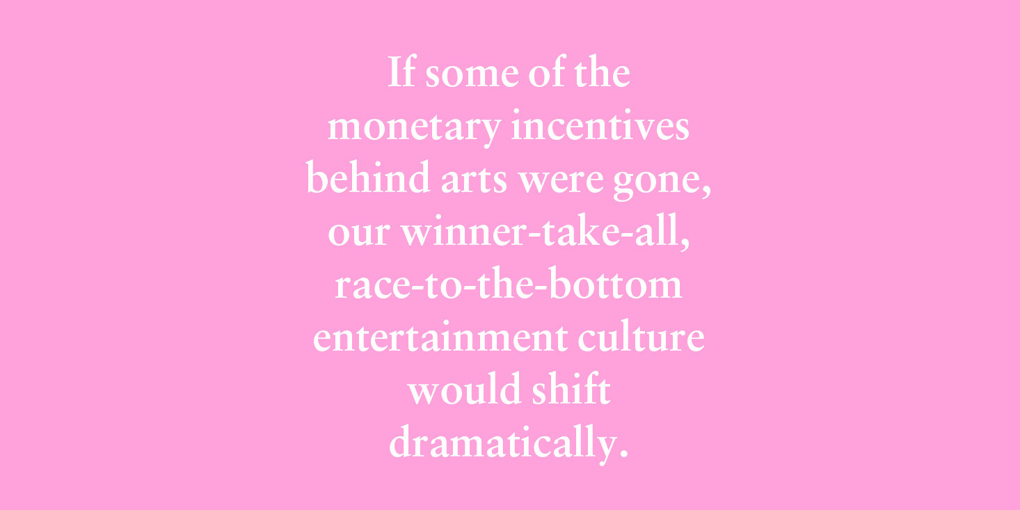 "If some of the monetary incentives behind arts were gone, our winner-take-all, race-to-the-bottom entertainment culture would shift dramatically."